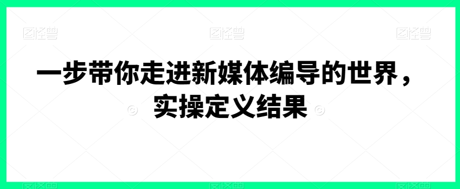 一步带你走进新媒体编导的世界,实操定义结果-阳知网创资源库