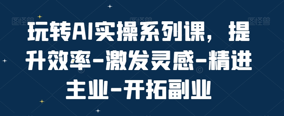 玩转AI实操系列课,提升效率-激发灵感-精进主业-开拓副业-阳知网创资源库
