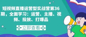 短视频直播运营型实战营第36期，全面学习：运营、主播、视频、投放、打爆品-阳知网创资源库