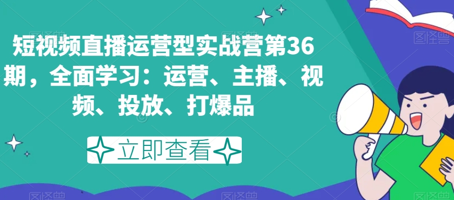 短视频直播运营型实战营第36期,全面学习:运营、主播、视频、投放、打爆品-阳知网创资源库