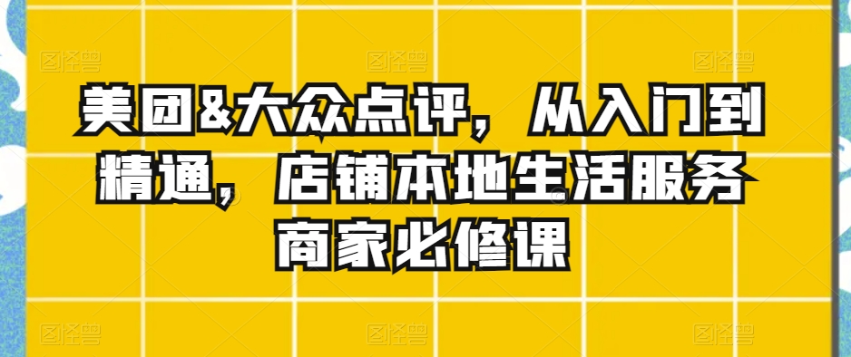 美团&大众点评,从入门到精通,店铺本地生活服务商家必修课-阳知网创资源库