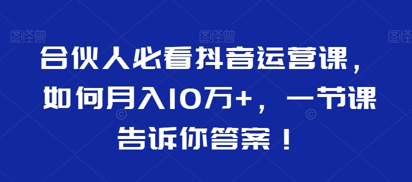 合伙人必看抖音运营课,如何月入10万+,一节课告诉你答案!-阳知网创资源库