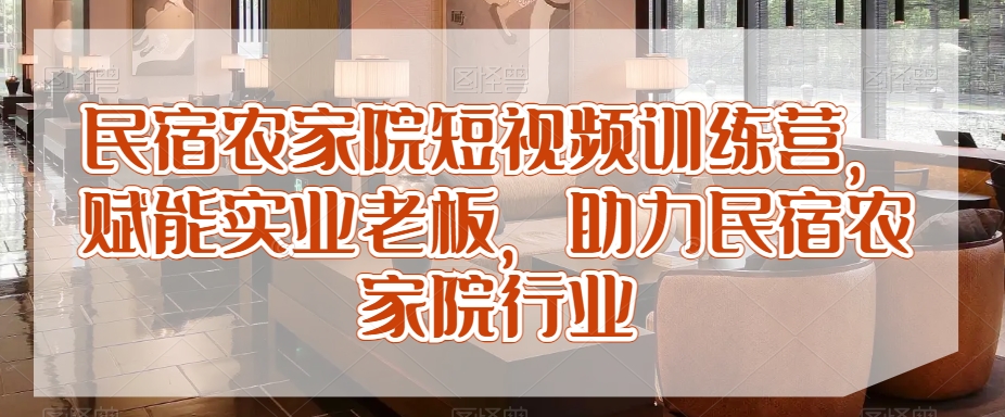 民宿农家院短视频训练营，赋能实业老板，助力民宿农家院行业-阳知网创资源库