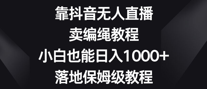 靠抖音无人直播,卖编绳教程,小白也能日入1000+,落地保姆级教程【揭秘】-阳知网创资源库