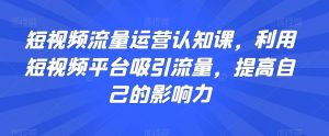 短视频流量运营认知课，利用短视频平台吸引流量，提高自己的影响力-阳知网创资源库