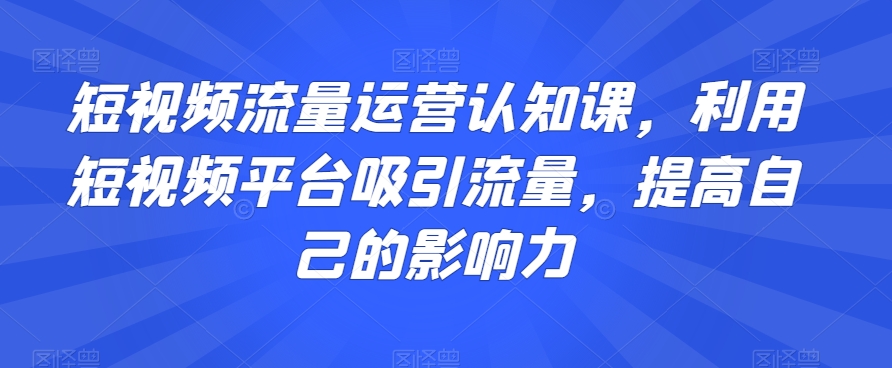 短视频流量运营认知课，利用短视频平台吸引流量，提高自己的影响力-阳知网创资源库