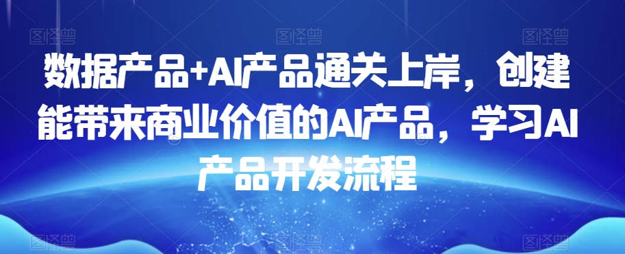 数据产品+AI产品通关上岸,创建能带来商业价值的AI产品,学习AI产品开发流程-阳知网创资源库