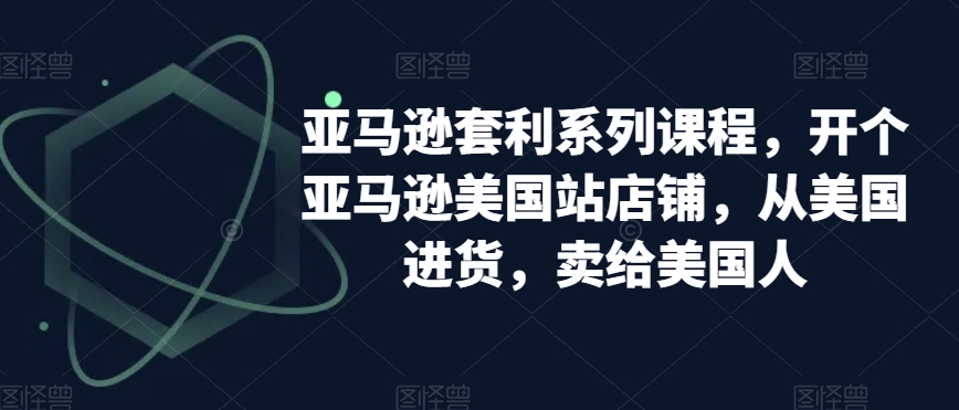 亚马逊套利系列课程,开个亚马逊美国站店铺,从美国进货,卖给美国人-阳知网创资源库