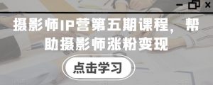 摄影师IP营第五期课程,帮助摄影师涨粉变现-阳知网创资源库