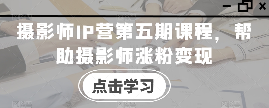 摄影师IP营第五期课程,帮助摄影师涨粉变现-阳知网创资源库