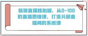 旅游直播核心板，从0-100的直播思维课，打造头部直播间的系统课-阳知网创资源库