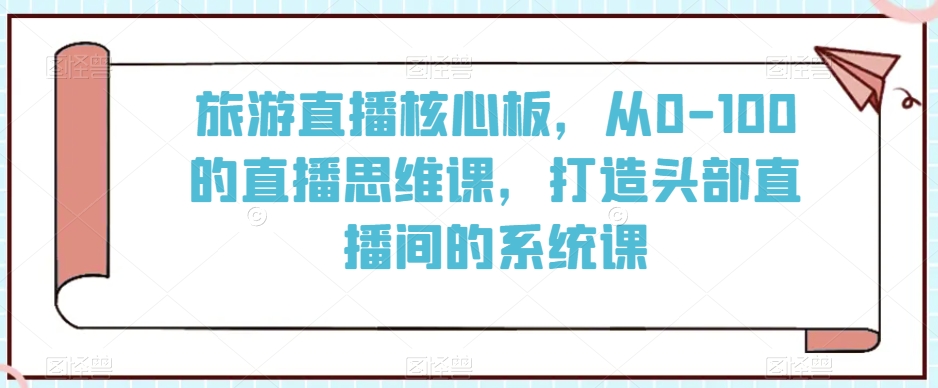 旅游直播核心板,从0-100的直播思维课,打造头部直播间的系统课-阳知网创资源库