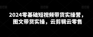 2024零基础短视频带货实操营,图文带货实操,云剪辑云零售-阳知网创资源库