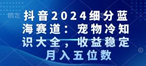 抖音2024细分蓝海赛道：宠物冷知识大全，收益稳定，月入五位数【揭秘】-阳知网创资源库