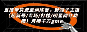 直播带货流量训练营,野路子主播(起新号/专场/打榜/明星网红助播)月播千万gmv-阳知网创资源库