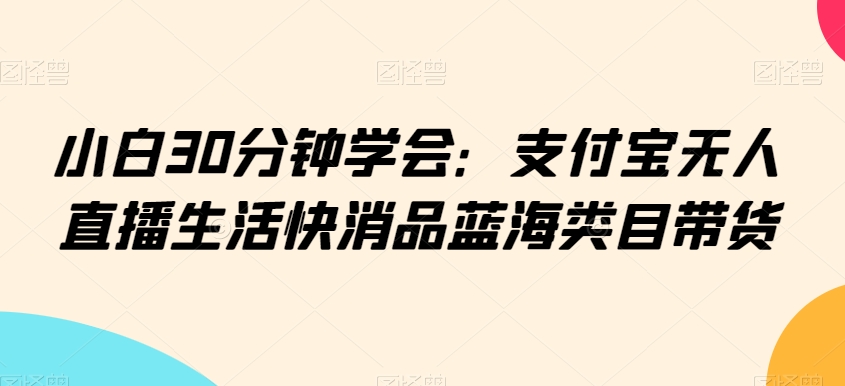 小白30分钟学会:支付宝无人直播生活快消品蓝海类目带货【揭秘】-阳知网创资源库