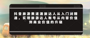抖音旅游赛道酒旅达人从入门到精通,实现旅游达人账号从内容价值到商业价值的升级-阳知网创资源库