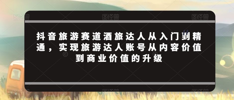 抖音旅游赛道酒旅达人从入门到精通，实现旅游达人账号从内容价值到商业价值的升级-阳知网创资源库