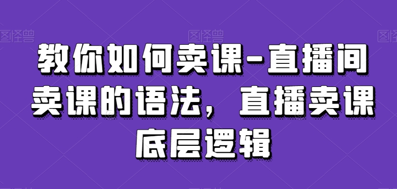教你如何卖课-直播间卖课的语法,直播卖课底层逻辑-阳知网创资源库