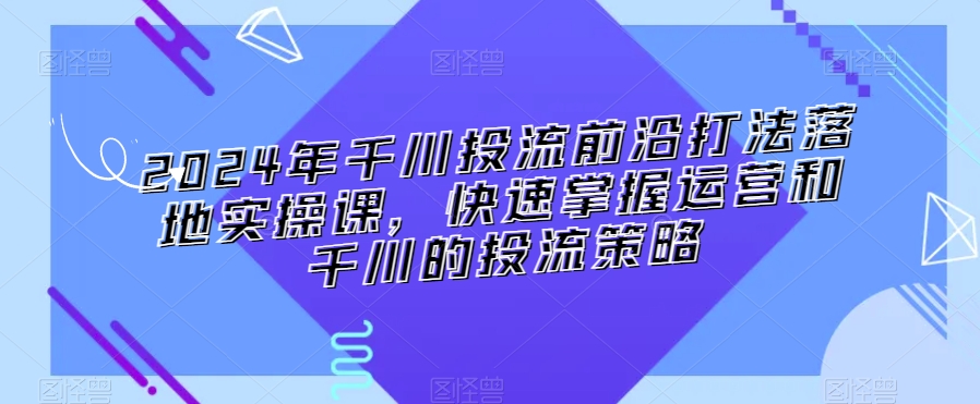 2024年千川投流前沿打法落地实操课,快速掌握运营和千川的投流策略-阳知网创资源库