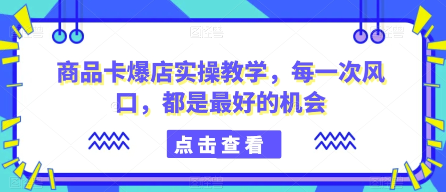 商品卡爆店实操教学，每一次风口，都是最好的机会-阳知网创资源库