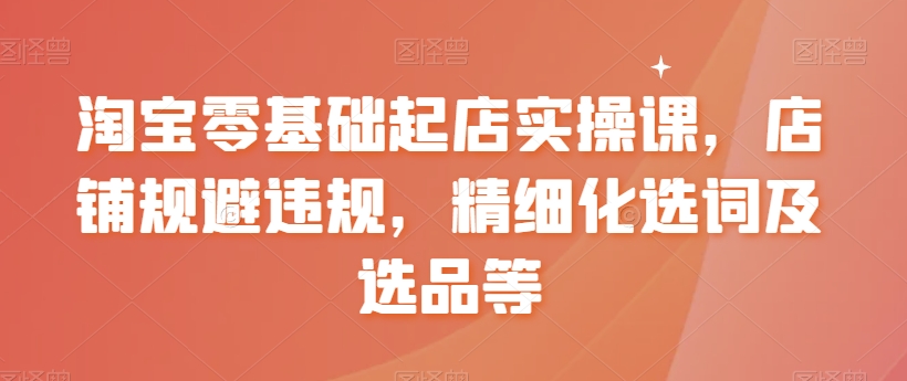 淘宝零基础起店实操课，店铺规避违规，精细化选词及选品等-阳知网创资源库