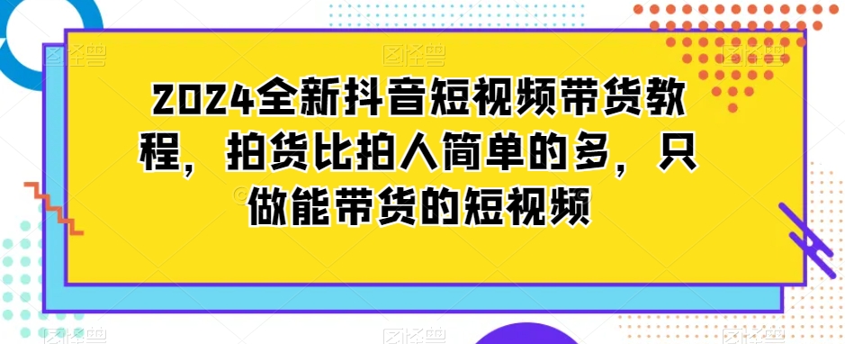 2024全新抖音短视频带货教程，拍货比拍人简单的多，只做能带货的短视频-阳知网创资源库