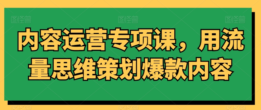 内容运营专项课，用流量思维策划爆款内容-阳知网创资源库