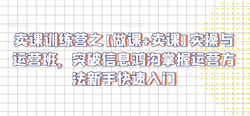 卖课训练营之【做课+卖课】实操与运营班,突破信息鸿沟掌握运营方法新手快速入门-阳知网创资源库