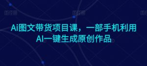 Ai图文带货项目课,一部手机利用AI一键生成原创作品-阳知网创资源库
