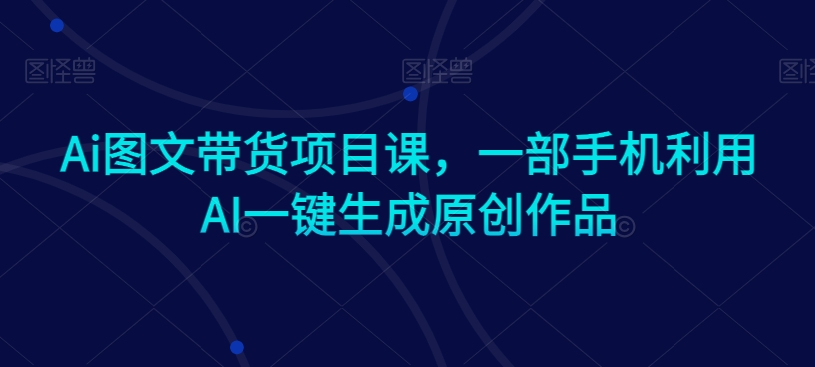 Ai图文带货项目课,一部手机利用AI一键生成原创作品-阳知网创资源库