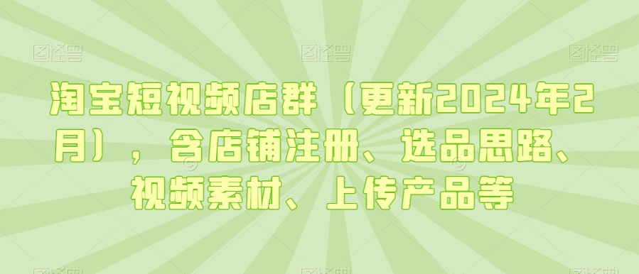 淘宝短视频店群(更新2024年2月),含店铺注册、选品思路、视频素材、上传产品等-阳知网创资源库