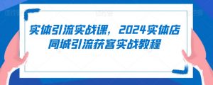 实体引流实战课,2024实体店同城引流获客实战教程-阳知网创资源库