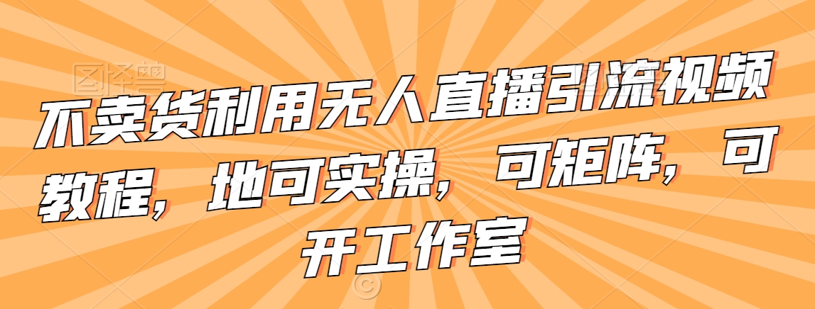 不卖货利用无人直播引流视频教程,地可实操,可矩阵,可开工作室【揭秘】-阳知网创资源库