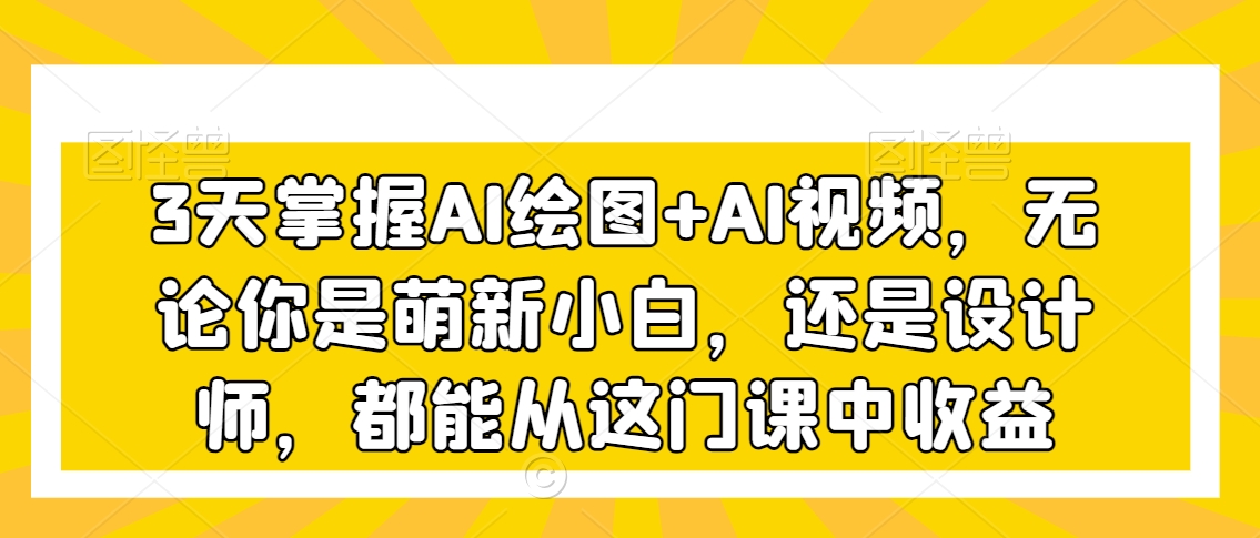3天掌握AI绘图+AI视频,无论你是萌新小白,还是设计师,都能从这门课中收益-阳知网创资源库