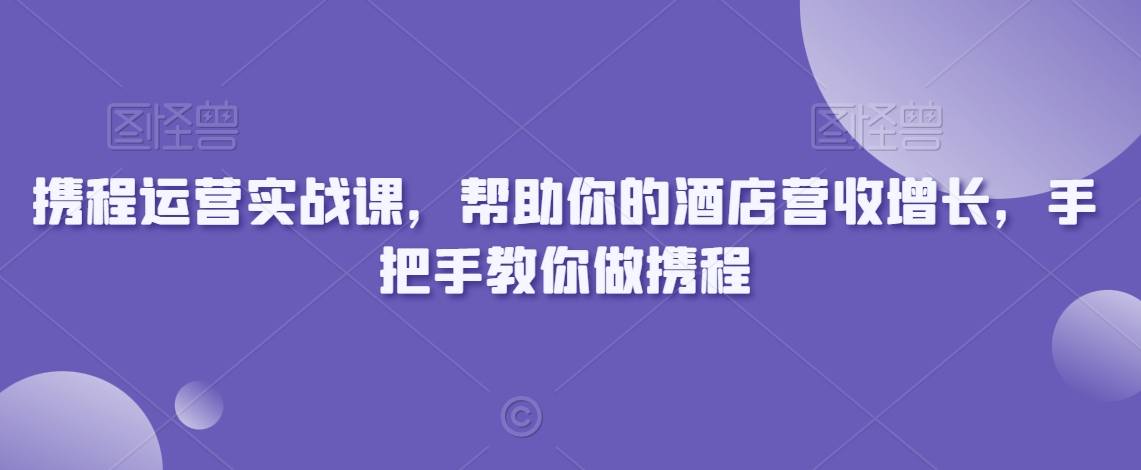 携程运营实战课,帮助你的酒店营收增长,手把手教你做携程-阳知网创资源库
