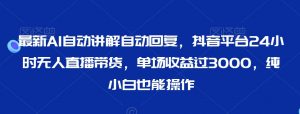 最新AI自动讲解自动回复，抖音平台24小时无人直播带货，单场收益过3000，纯小白也能操作【揭秘】-阳知网创资源库