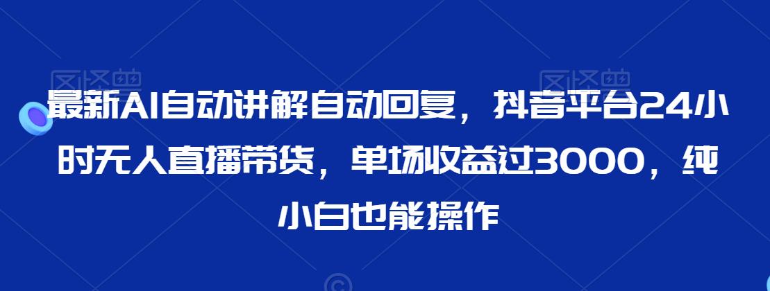 最新AI自动讲解自动回复，抖音平台24小时无人直播带货，单场收益过3000，纯小白也能操作【揭秘】-阳知网创资源库