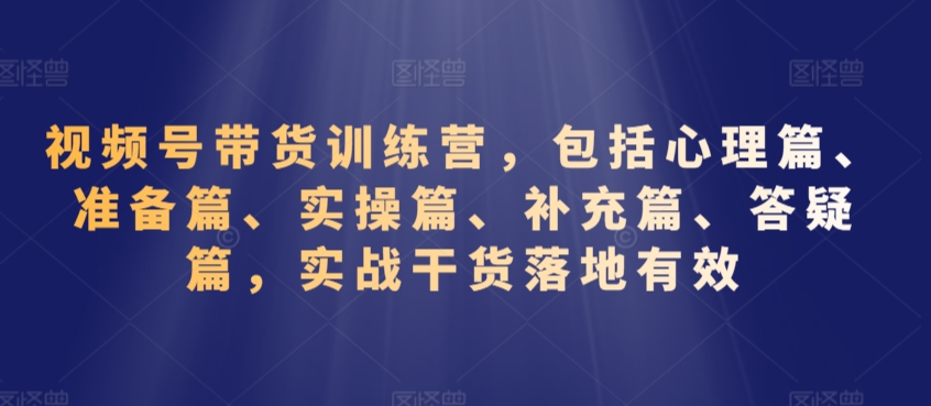 视频号带货训练营,包括心理篇、准备篇、实操篇、补充篇、答疑篇,实战干货落地有效-阳知网创资源库