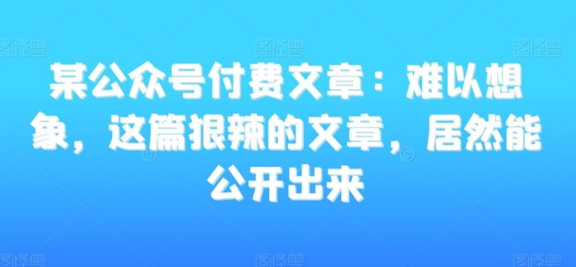 某公众号付费文章:难以想象,这篇狠辣的文章,居然能公开出来-阳知网创资源库