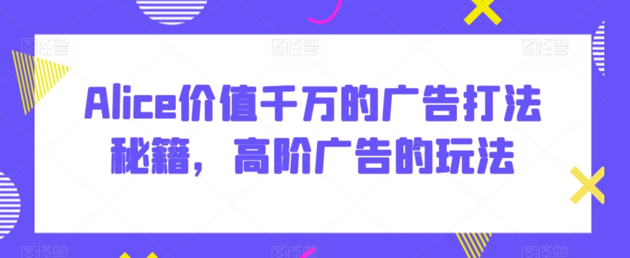 Alice价值千万的广告打法秘籍，高阶广告的玩法-阳知网创资源库