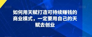 如何用天赋打造可持续赚钱的商业模式,一定要用自己的天赋去创业-阳知网创资源库
