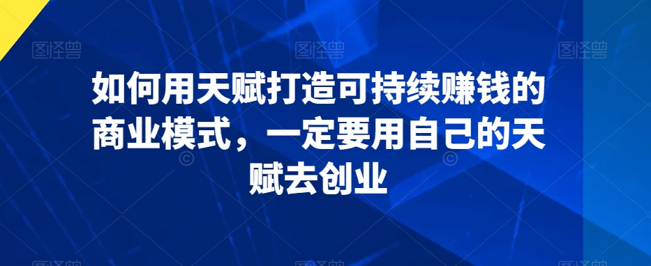 如何用天赋打造可持续赚钱的商业模式,一定要用自己的天赋去创业-阳知网创资源库