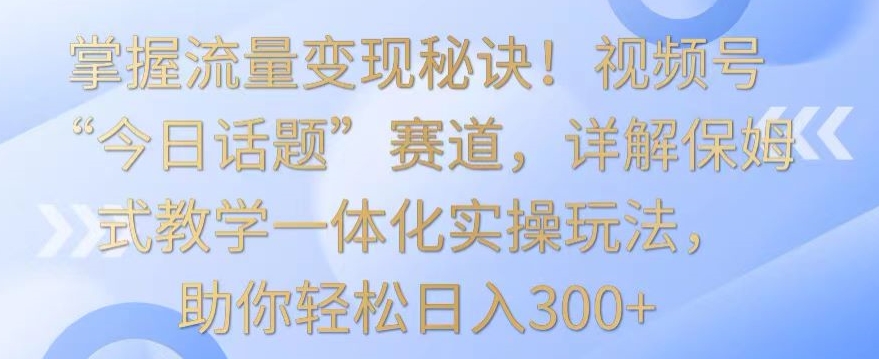 掌握流量变现秘诀!视频号“今日话题”赛道,详解保姆式教学一体化实操玩法,助你轻松日入300+【揭秘】-阳知网创资源库