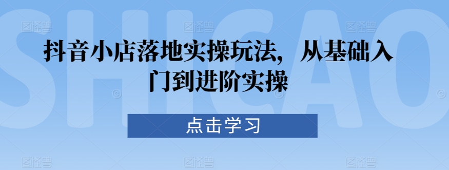 抖音小店落地实操玩法,从基础入门到进阶实操-阳知网创资源库