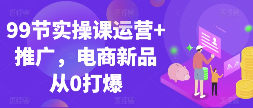 99节实操课运营+推广,电商新品从0打爆-阳知网创资源库