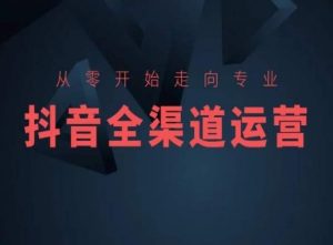 从零开始走向专业，抖音全渠道运营，抖音电商培训-阳知网创资源库