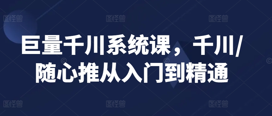 巨量千川系统课,千川/随心推从入门到精通-阳知网创资源库