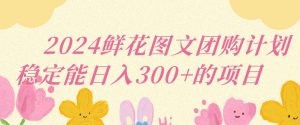 2024鲜花图文团购计划小白能稳定每日收入三位数的项目【揭秘】-阳知网创资源库