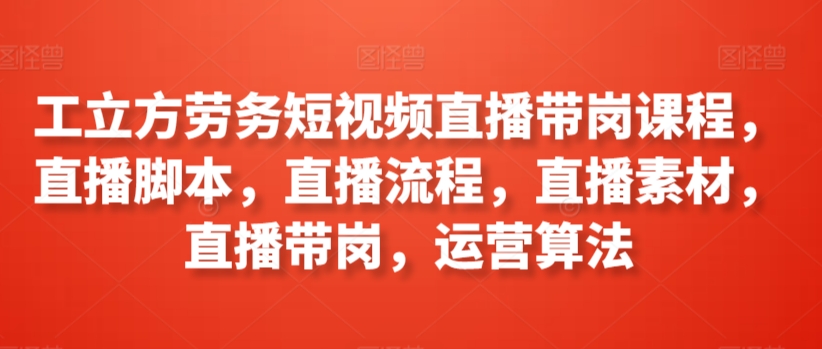 工立方劳务短视频直播带岗课程,直播脚本,直播流程,直播素材,直播带岗,运营算法-阳知网创资源库